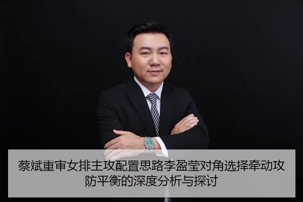 蔡斌重审女排主攻配置思路李盈莹对角选择牵动攻防平衡的深度分析与探讨