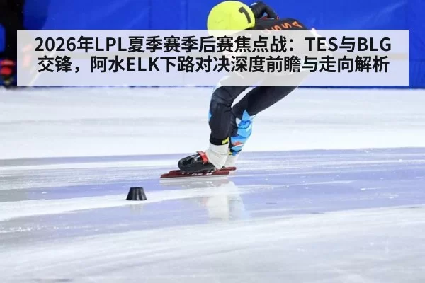 2026年LPL夏季赛季后赛焦点战：TES与BLG交锋，阿水ELK下路对决深度前瞻与走向解析
