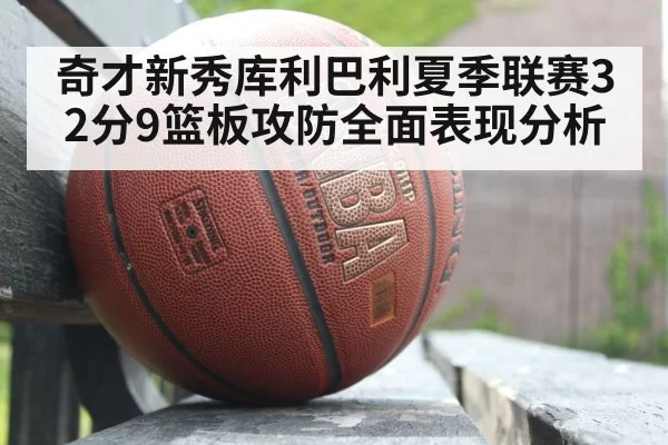 奇才新秀库利巴利夏季联赛32分9篮板攻防全面表现分析
